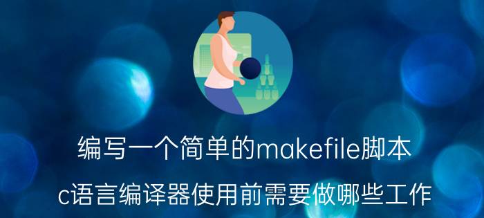 编写一个简单的makefile脚本 c语言编译器使用前需要做哪些工作？